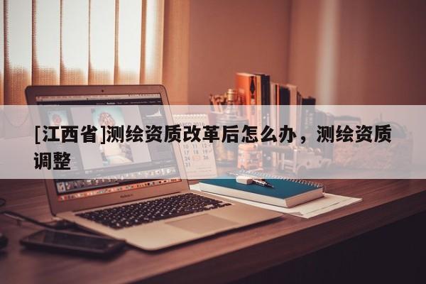 [江西省]测绘资质改革后怎么办，测绘资质调整