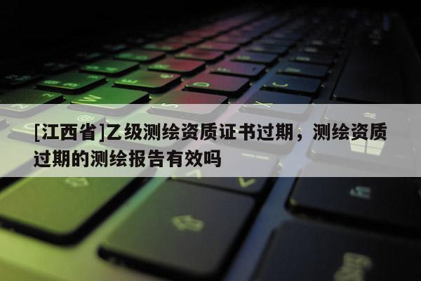 [江西省]乙级测绘资质证书过期，测绘资质过期的测绘报告有效吗