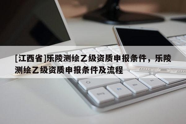 [江西省]乐陵测绘乙级资质申报条件，乐陵测绘乙级资质申报条件及流程
