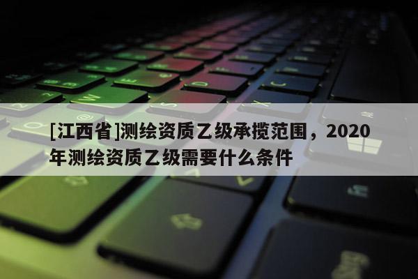 [江西省]测绘资质乙级承揽范围，2020年测绘资质乙级需要什么条件