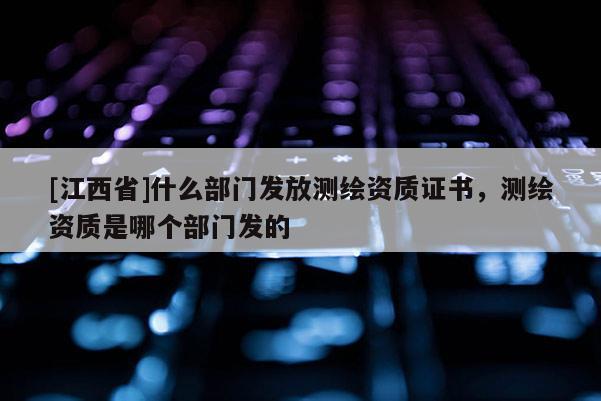 [江西省]什么部门发放测绘资质证书，测绘资质是哪个部门发的