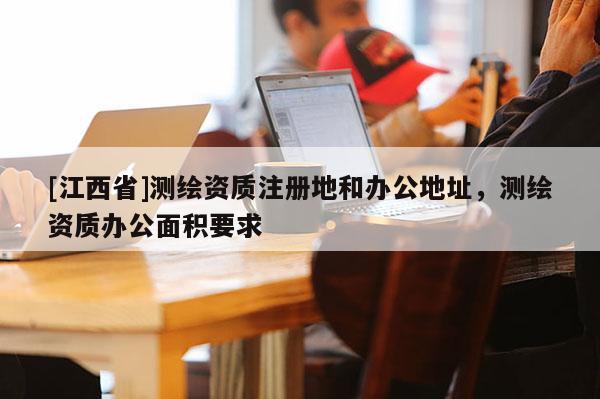 [江西省]测绘资质注册地和办公地址，测绘资质办公面积要求