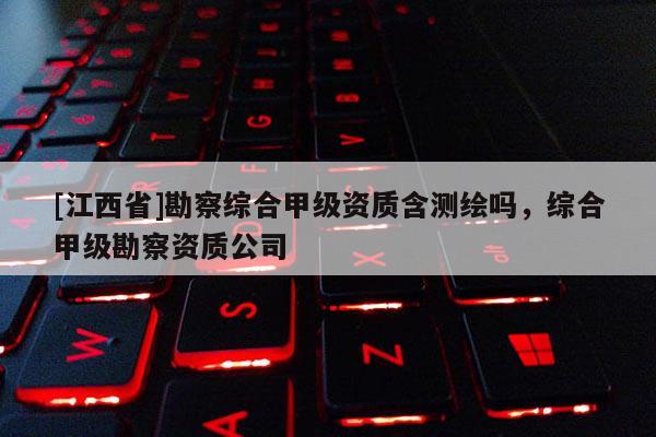 [江西省]勘察综合甲级资质含测绘吗，综合甲级勘察资质公司