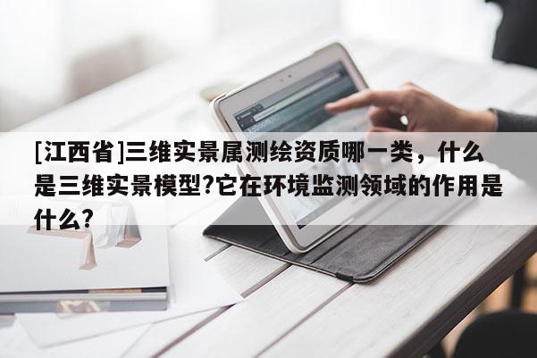 [江西省]三维实景属测绘资质哪一类，什么是三维实景模型?它在环境监测领域的作用是什么?