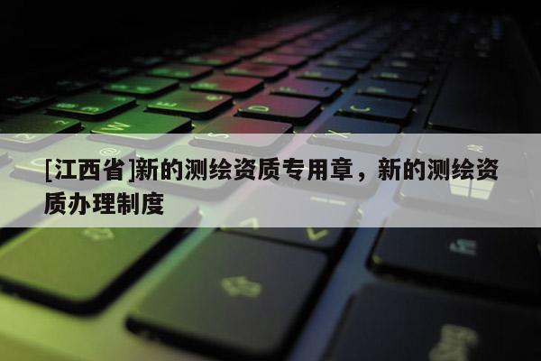 [江西省]新的测绘资质专用章，新的测绘资质办理制度