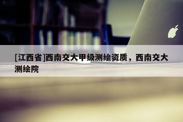[江西省]西南交大甲级测绘资质，西南交大测绘院