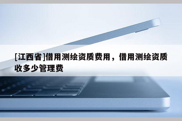 [江西省]借用测绘资质费用，借用测绘资质收多少管理费