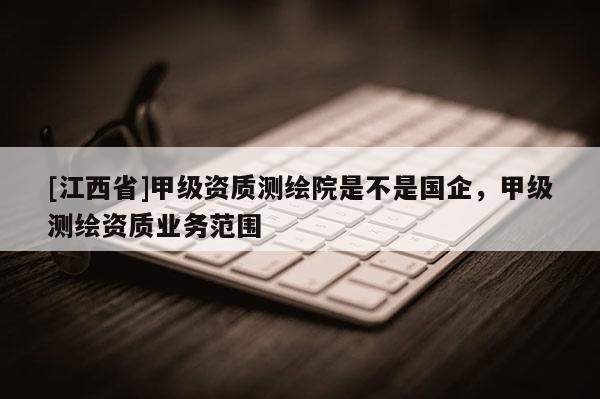 [江西省]甲级资质测绘院是不是国企，甲级测绘资质业务范围
