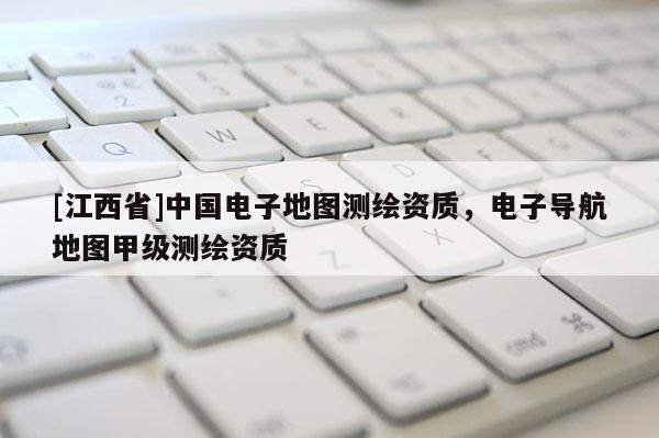 [江西省]中国电子地图测绘资质，电子导航地图甲级测绘资质