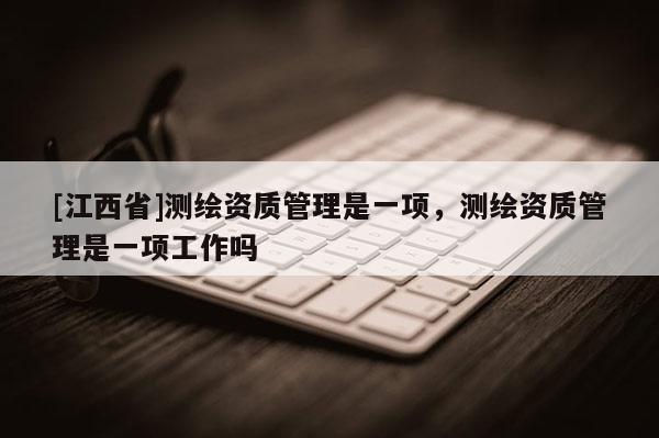 [江西省]测绘资质管理是一项，测绘资质管理是一项工作吗