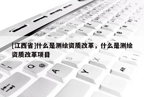 [江西省]什么是测绘资质改革，什么是测绘资质改革项目
