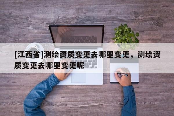 [江西省]测绘资质变更去哪里变更，测绘资质变更去哪里变更呢