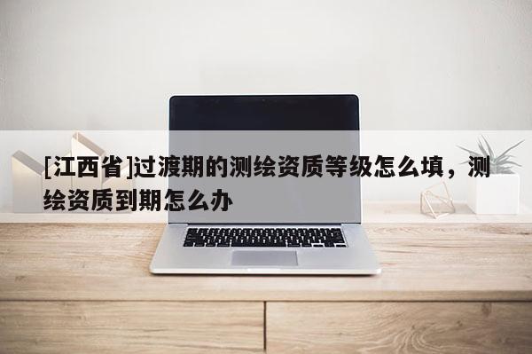 [江西省]过渡期的测绘资质等级怎么填，测绘资质到期怎么办