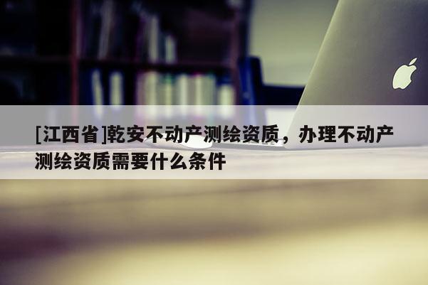 [江西省]乾安不动产测绘资质，办理不动产测绘资质需要什么条件