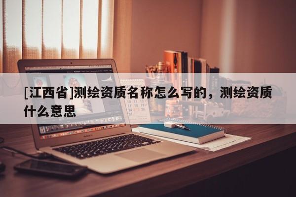[江西省]测绘资质名称怎么写的，测绘资质什么意思