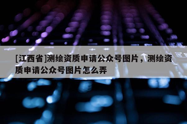 [江西省]测绘资质申请公众号图片，测绘资质申请公众号图片怎么弄