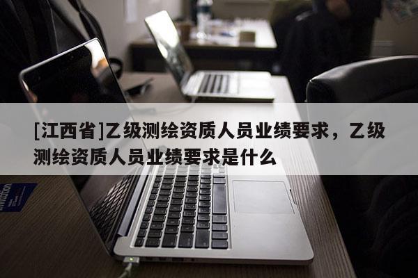 [江西省]乙级测绘资质人员业绩要求，乙级测绘资质人员业绩要求是什么