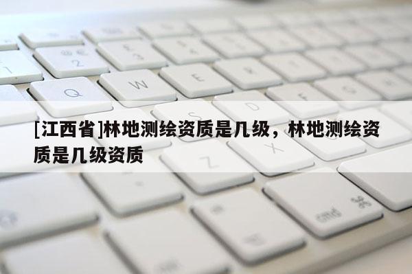 [江西省]林地测绘资质是几级，林地测绘资质是几级资质