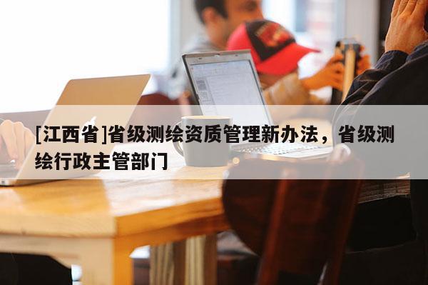 [江西省]省级测绘资质管理新办法，省级测绘行政主管部门