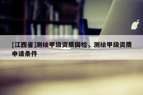 [江西省]测绘甲级资质国检，测绘甲级资质申请条件