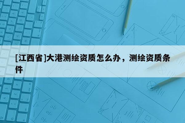[江西省]大港测绘资质怎么办，测绘资质条件