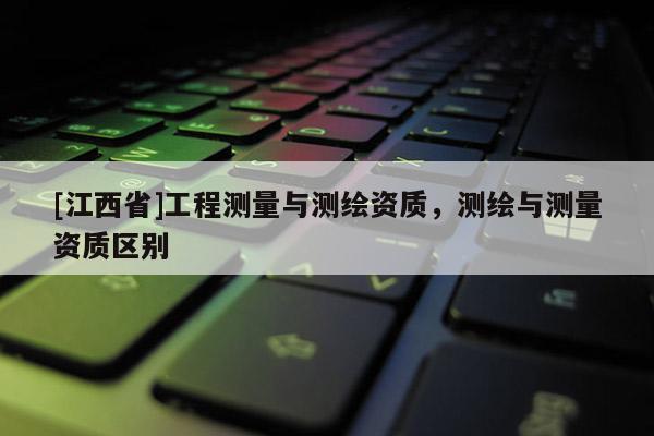 [江西省]工程测量与测绘资质，测绘与测量资质区别