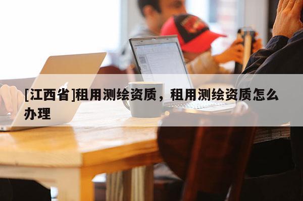 [江西省]租用测绘资质，租用测绘资质怎么办理