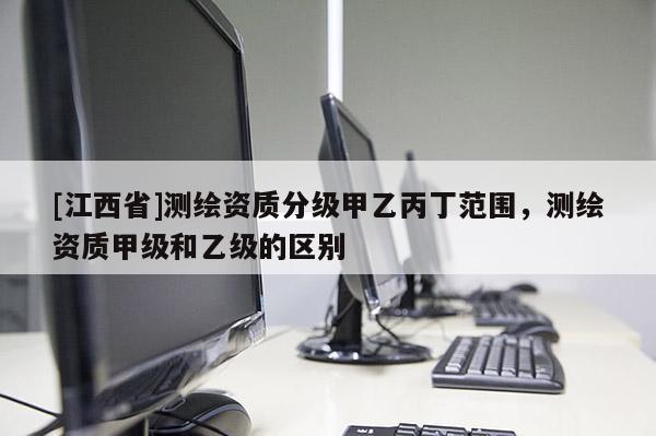 [江西省]测绘资质分级甲乙丙丁范围，测绘资质甲级和乙级的区别