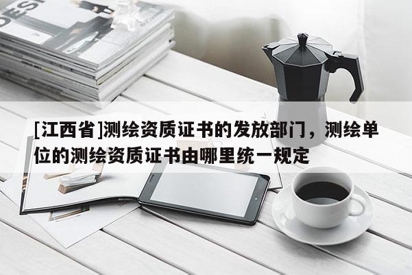 [江西省]测绘资质证书的发放部门，测绘单位的测绘资质证书由哪里统一规定