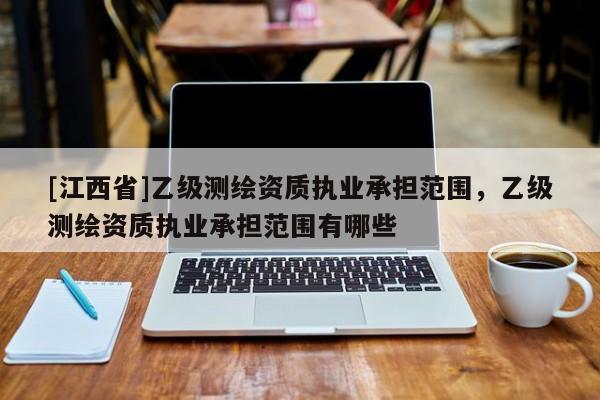 [江西省]乙级测绘资质执业承担范围，乙级测绘资质执业承担范围有哪些