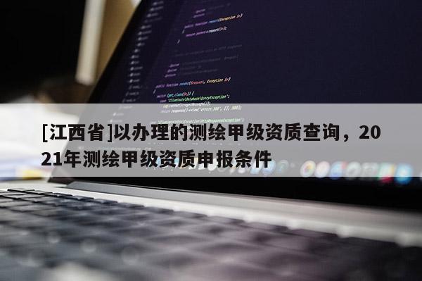 [江西省]以办理的测绘甲级资质查询，2021年测绘甲级资质申报条件