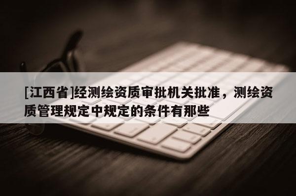 [江西省]经测绘资质审批机关批准，测绘资质管理规定中规定的条件有那些