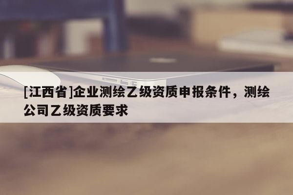 [江西省]企业测绘乙级资质申报条件，测绘公司乙级资质要求