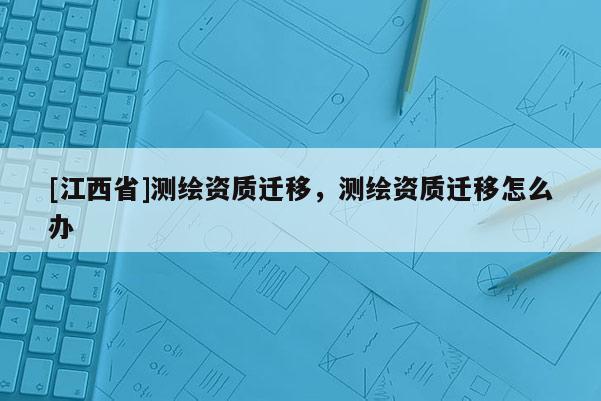 [江西省]测绘资质迁移，测绘资质迁移怎么办