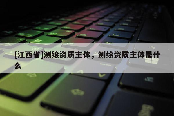 [江西省]测绘资质主体，测绘资质主体是什么