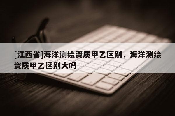 [江西省]海洋测绘资质甲乙区别，海洋测绘资质甲乙区别大吗