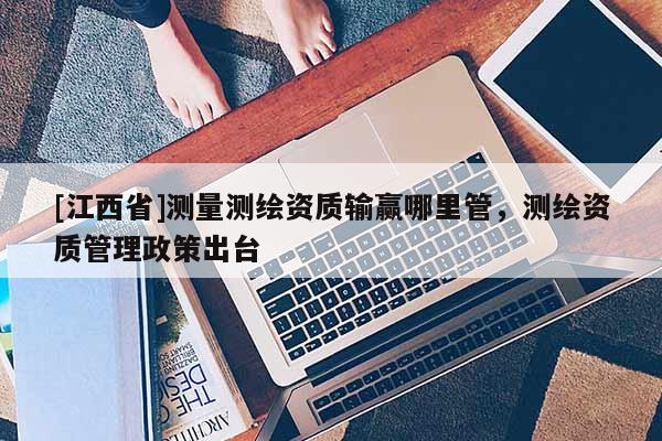 [江西省]测量测绘资质输赢哪里管，测绘资质管理政策出台