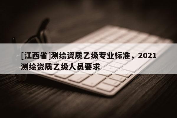 [江西省]测绘资质乙级专业标准，2021测绘资质乙级人员要求