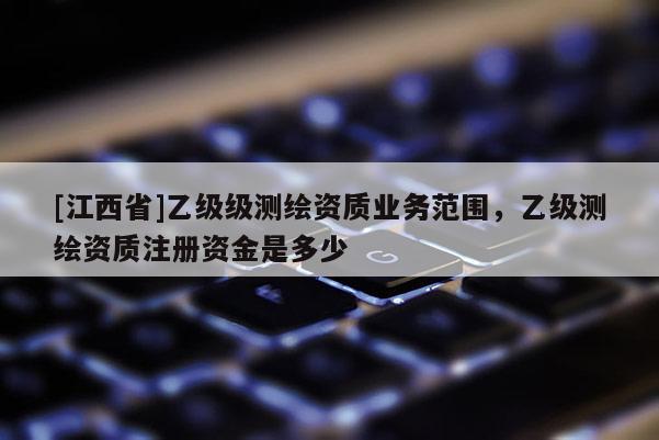 [江西省]乙级级测绘资质业务范围，乙级测绘资质注册资金是多少