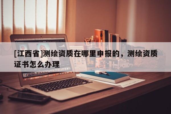 [江西省]测绘资质在哪里申报的，测绘资质证书怎么办理