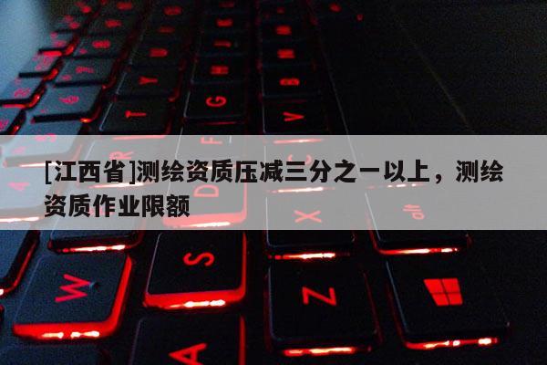 [江西省]测绘资质压减三分之一以上，测绘资质作业限额