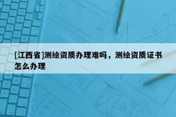 [江西省]测绘资质办理难吗，测绘资质证书怎么办理