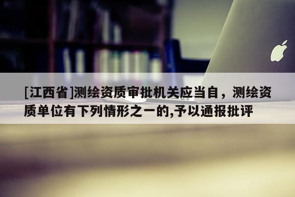 [江西省]测绘资质审批机关应当自，测绘资质单位有下列情形之一的,予以通报批评