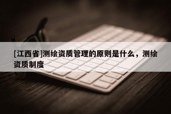 [江西省]测绘资质管理的原则是什么，测绘资质制度