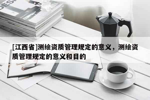 [江西省]测绘资质管理规定的意义，测绘资质管理规定的意义和目的