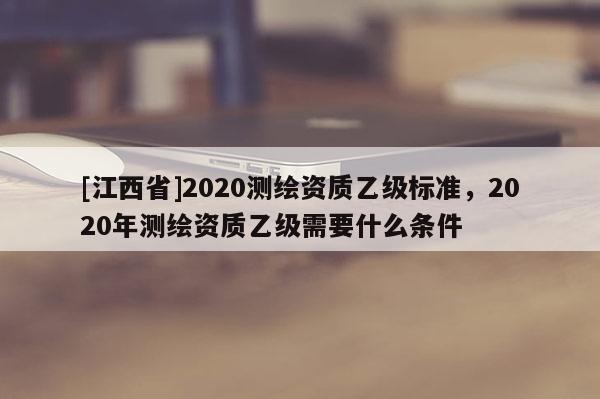 [江西省]2020测绘资质乙级标准，2020年测绘资质乙级需要什么条件