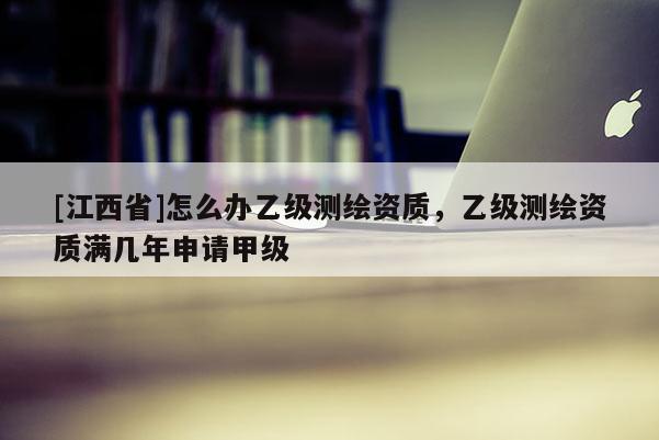 [江西省]怎么办乙级测绘资质，乙级测绘资质满几年申请甲级