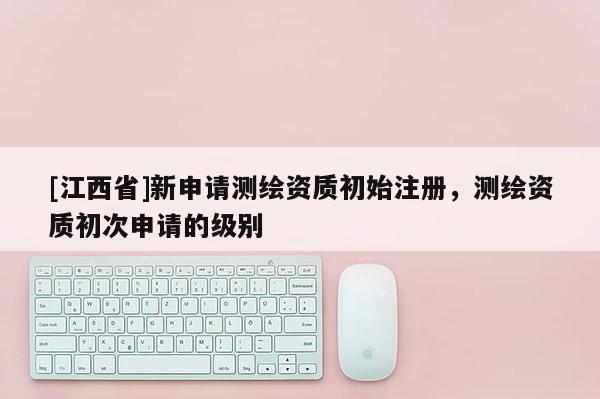 [江西省]新申请测绘资质初始注册，测绘资质初次申请的级别