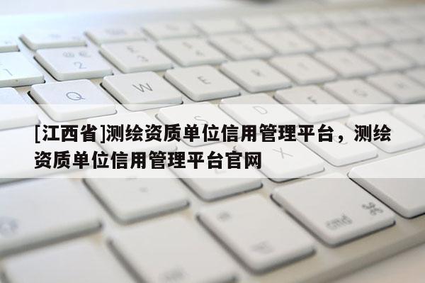 [江西省]测绘资质单位信用管理平台，测绘资质单位信用管理平台官网