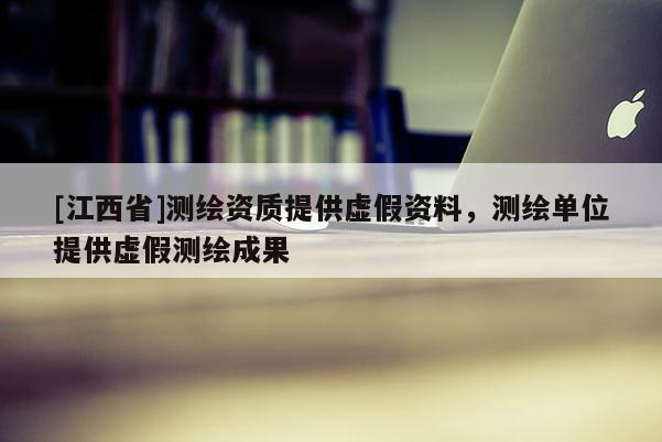 [江西省]测绘资质提供虚假资料，测绘单位提供虚假测绘成果